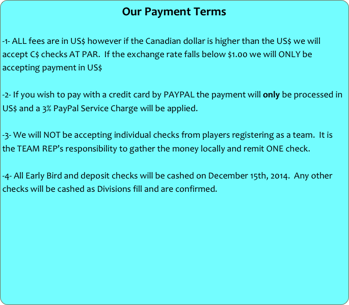 Our Payment Terms

-1- ALL fees are in US$ however if the Canadian dollar is higher than the US$ we will accept C$ checks AT PAR.  If the exchange rate falls below $1.00 we will ONLY be accepting payment in US$

-2- If you wish to pay with a credit card by PAYPAL the payment will only be processed in US$ and a 3% PayPal Service Charge will be applied.

-3- We will NOT be accepting individual checks from players registering as a team.  It is the TEAM REP’s responsibility to gather the money locally and remit ONE check.

-4- All Early Bird and deposit checks will be cashed on December 15th, 2014.  Any other checks will be cashed as Divisions fill and are confirmed.